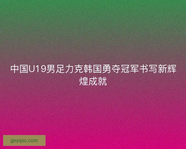 中国U19男足力克韩国勇夺冠军书写新辉煌成就